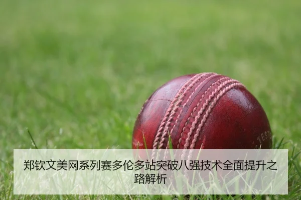 郑钦文美网系列赛多伦多站突破八强技术全面提升之路解析